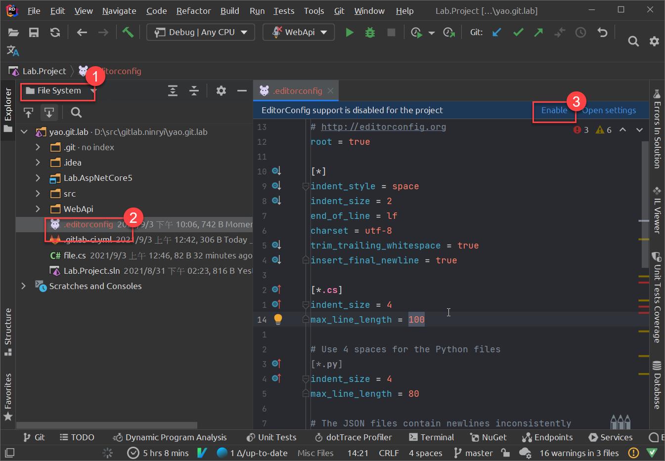 File 
Edit 
View 
Navigate 
•torconfig 
Code Refactor Build Run 
Debug I Any CPU v 
Tests Tools 
WebApi 
.editorconfig X 
Git 
Window 
Help 
Lab.Project C. 
..\yao.git.lab] 
x 
Lab.Project 
File System 
yao.git.lab • 
EditorConfig support is disabled for the project 
http: //editorconfig . org 
root 
= true 
•ndent_styte = space 
•ndent size = 2 
nd of tine = If 
harset 
= utf-8 
rim_traiting_whitespace 
= true 
•nsert final newline 
= true 
.cs] 
•ndent size = 4 
Use 4 spaces for the Python files 
Enable Open settings 
03 A 6 A v 
.git • no index 
.idea 
Lab.AspNetCore5 
WebApi 
.editorcontig 10:06, 742 B Mome 
/9/3 _L{F 12:42, 306 B Today _ 
C# file.cs 2021/9/3 _E{F 12:46, 82 B 32 minutes ago 
IT Lab.Project.sln 2021/8/31 02:23, 816B Yesi 
Scratches and Consoles 
13 
12 
11 
9 
8 
6 
3 
2 
1 
14 
1 
2 
3 
4 
6 
7 
01 
01 
01 
01 
•ndent size = 4 
The JSON files 
= 80 
contain newlines inconsistently 
p Git 
TODO 
Dynamic Program Analysis 
6) Unit Tests dotTrace Profiler 
5 hrs 8 mins V 1 A/up-to-date Misc Files 
14:21 CRLF 
E Terminal NuGet Endpoints O Services 
p master 16 warnings in 3 files (D 
4 spaces 