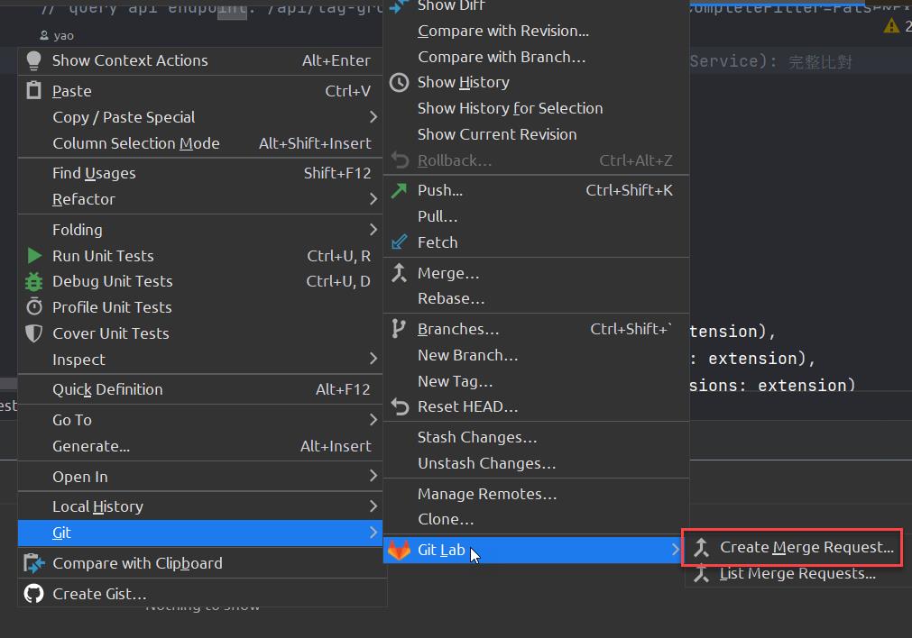 yucl-y Cllupu". 
2 Yao 
Show Context Actions 
Paste 
Copy / Paste Special 
Column Selection Mode 
Find Usages 
Refactor 
Folding 
Run Unit Tests 
Debug Unit Tests 
(3 Profile Unit Tests 
Cover Unit Tests 
Inspect 
Quick Definition 
Go To 
Generate... 
Open In 
Local History 
Git 
C+ Compare with Clipboard 
O Create Gist... 
/ awl/ Lay—Yiu. * 
Alt+Enter 
ctrl+V 
Alt+Shift+lnsert 
Shift+F12 
Ctrl+U, R 
Ctrl+U, 
Alt+F12 
Alt+lnsert 
snow DIFF 
Compare with Revision... 
Compare with Branch.. 
Show History 
Show History for Selection 
Show Current Revision 
Rollback... 
Push... 
pull... 
Fetch 
Merge... 
Rebase... 
Branches... 
New Branch... 
New Tag... 
Reset HEAD... 
Stash Changes... 
Unstash Changes... 
Manage Remotes... 
Clone... 
ctrl+Alt+Z 
Ctrl+Shift+K 
Ctrl+Shift+' 
Service): 
tension) , 
. extension) , 
sions: extension) 
Create Uerge Request... 
List Merge Requests... 